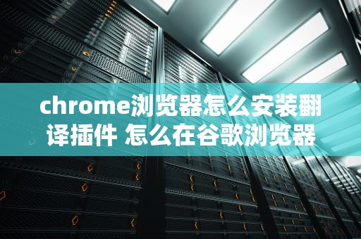 chrome浏览器怎么安装翻译插件 怎么在谷歌浏览器安装翻译插件