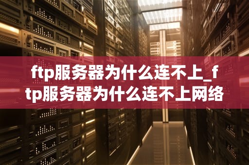 ftp服务器为什么连不上_ftp服务器为什么连不上网络_深入解析FTP服务器连接失败的原因及解决方案