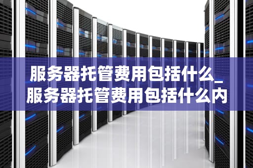 服务器托管费用包括什么_服务器托管费用包括什么内容_服务器托管费用的全面解析