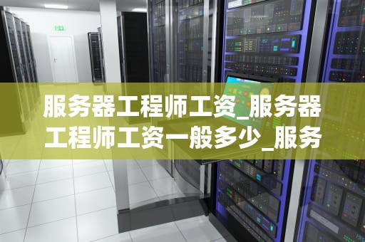服务器工程师工资_服务器工程师工资一般多少_服务器工程师的工资待遇及影响因素