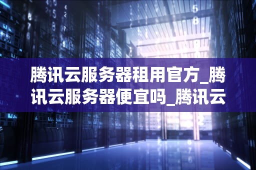 腾讯云服务器租用官方_腾讯云服务器便宜吗_腾讯云服务器租用官方——助力企业数字化转型