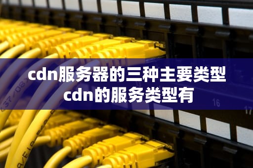 cdn服务器的三种主要类型 cdn的服务类型有