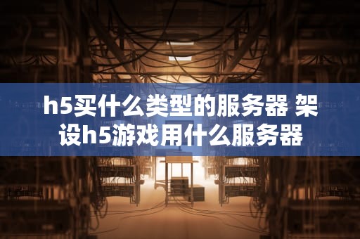 h5买什么类型的服务器 架设h5游戏用什么服务器
