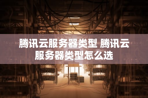 腾讯云服务器类型 腾讯云服务器类型怎么选