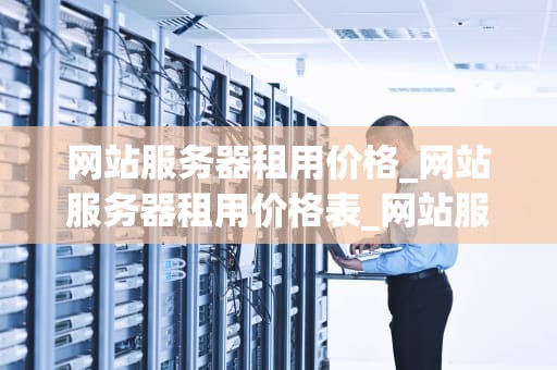 网站服务器租用价格_网站服务器租用价格表_网站服务器租用价格的影响因素及选择策略
