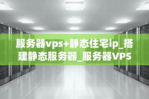 服务器vps+静态住宅ip_搭建静态服务器_服务器VPS与静态住宅IP的深度解析