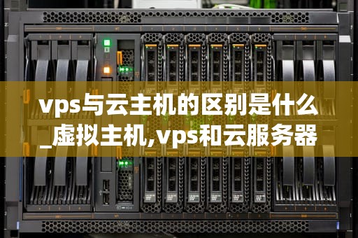 vps与云主机的区别是什么_虚拟主机,vps和云服务器的区别_VPS与云主机的区别