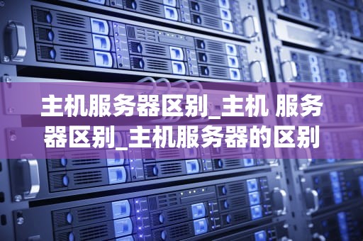 主机服务器区别_主机 服务器区别_主机服务器的区别及其重要性