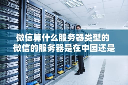 微信算什么服务器类型的 微信的服务器是在中国还是在美国