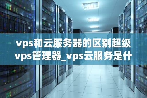 vps和云服务器的区别超级vps管理器_vps云服务是什么_VPS与云服务器的区别及超级VPS管理器的运用