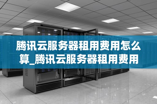 腾讯云服务器租用费用怎么算_腾讯云服务器租用费用怎么算出来的_腾讯云服务器租用费用的计算方法