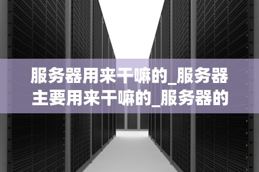 服务器用来干嘛的_服务器主要用来干嘛的_服务器的作用与重要性
