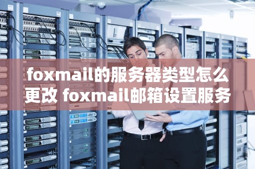 foxmail的服务器类型怎么更改 foxmail邮箱设置服务器类型