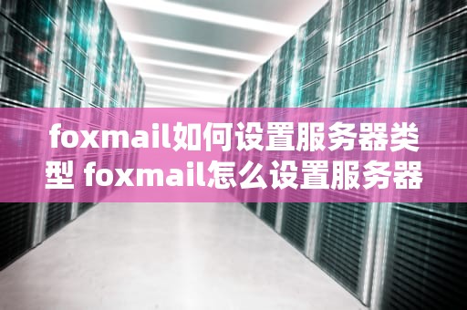 foxmail如何设置服务器类型 foxmail怎么设置服务器地址