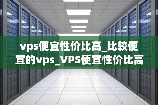 vps便宜性价比高_比较便宜的vps_VPS便宜性价比高，是您的最佳选择
