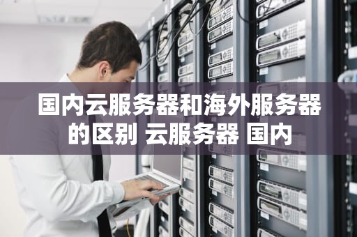 国内云服务器和海外服务器的区别 云服务器 国内