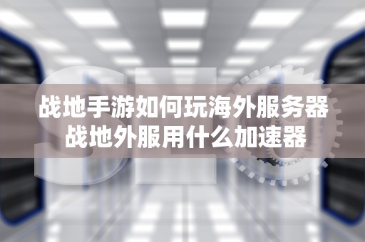 战地手游如何玩海外服务器 战地外服用什么加速器