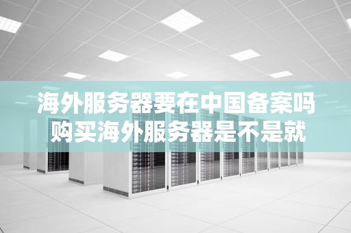 海外服务器要在中国备案吗 购买海外服务器是不是就能上外网了