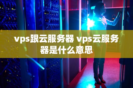 vps跟云服务器 vps云服务器是什么意思