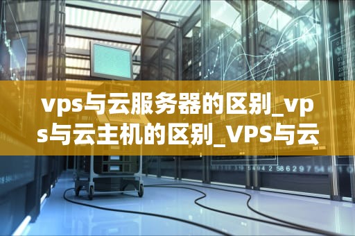 vps与云服务器的区别_vps与云主机的区别_VPS与云服务器的区别