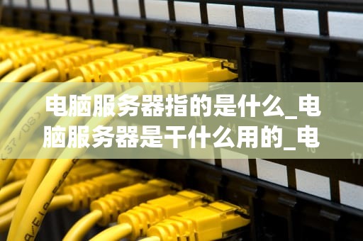 电脑服务器指的是什么_电脑服务器是干什么用的_电脑服务器的深度解析