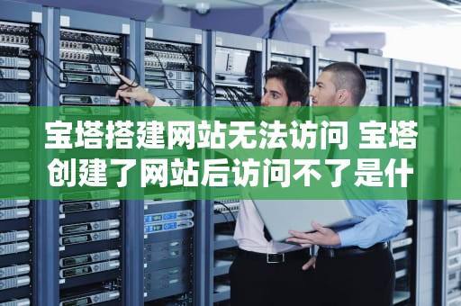 宝塔搭建网站无法访问 宝塔创建了网站后访问不了是什么问题