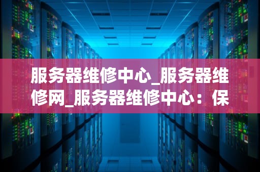 服务器维修中心_服务器维修网_服务器维修中心：保障企业数据安全的关键环节