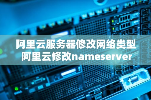 阿里云服务器修改网络类型 阿里云修改nameserver