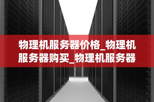 物理机服务器价格_物理机服务器购买_物理机服务器价格的影响因素及购买策略