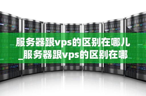服务器跟vps的区别在哪儿_服务器跟vps的区别在哪儿看_服务器与VPS的区别