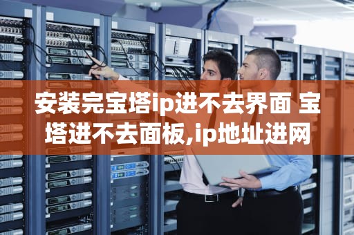 安装完宝塔ip进不去界面 宝塔进不去面板,ip地址进网页了