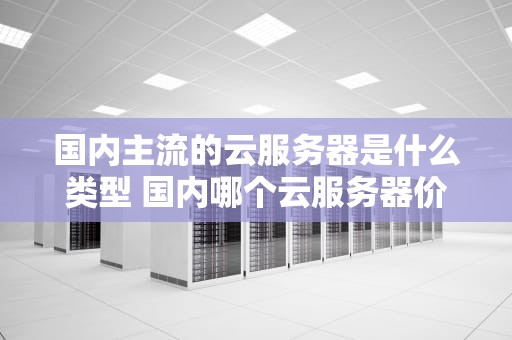 国内主流的云服务器是什么类型 国内哪个云服务器价格便宜