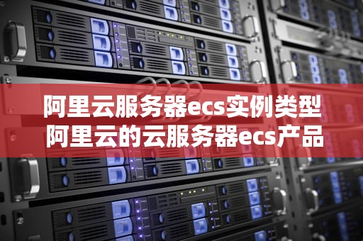 阿里云服务器ecs实例类型 阿里云的云服务器ecs产品的应用非常广泛