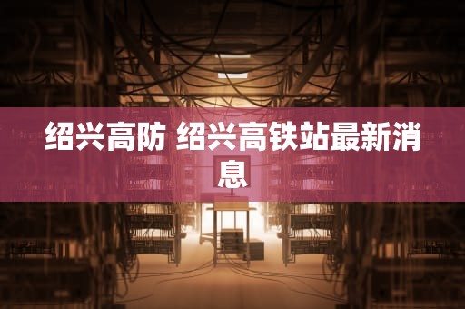 绍兴高防 绍兴高铁站最新消息