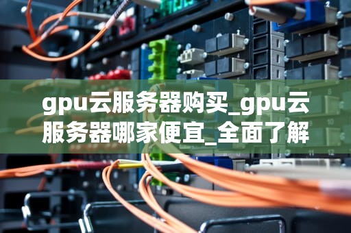 gpu云服务器购买_gpu云服务器哪家便宜_全面了解GPU云服务器购买的全过程