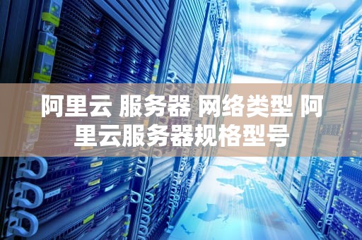 阿里云 服务器 网络类型 阿里云服务器规格型号