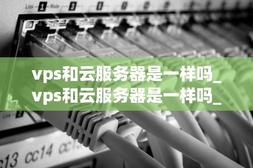 vps和云服务器是一样吗_vps和云服务器是一样吗_VPS与云服务器：一场深度解析