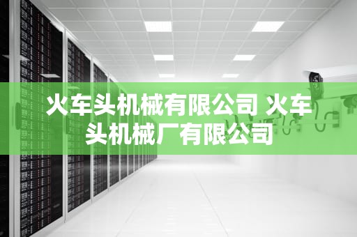 火车头机械有限公司 火车头机械厂有限公司