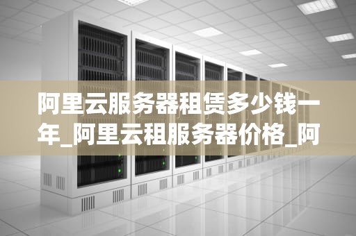 阿里云服务器租赁多少钱一年_阿里云租服务器价格_阿里云服务器租赁价格及服务详解