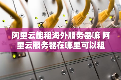 阿里云能租海外服务器嘛 阿里云服务器在哪里可以租