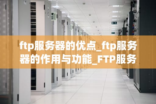 ftp服务器的优点_ftp服务器的作用与功能_FTP服务器的优点及其在现代网络中的应用
