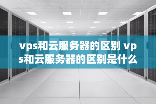 vps和云服务器的区别 vps和云服务器的区别是什么