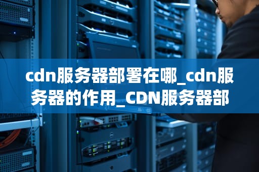 cdn服务器部署在哪_cdn服务器的作用_CDN服务器部署的全面指南