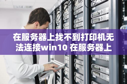 在服务器上找不到打印机无法连接win10 在服务器上找不到打印机怎么办