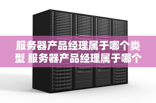 服务器产品经理属于哪个类型 服务器产品经理属于哪个类型的岗位