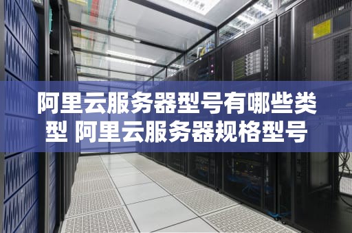 阿里云服务器型号有哪些类型 阿里云服务器规格型号