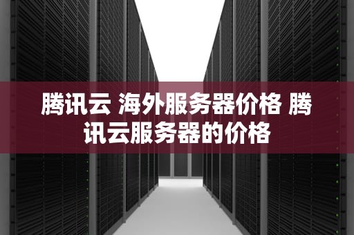 腾讯云 海外服务器价格 腾讯云服务器的价格