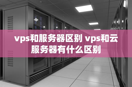 vps和服务器区别 vps和云服务器有什么区别