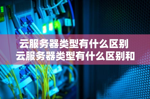 云服务器类型有什么区别 云服务器类型有什么区别和联系