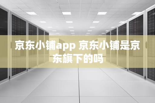 京东小铺app 京东小铺是京东旗下的吗